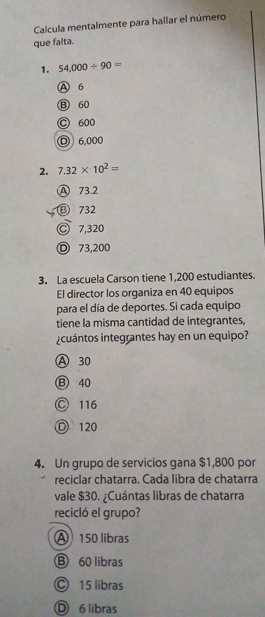 Calcula mentalmente para hallar el número
que falta.
1. 54,000/ 90=
A 6
⑬ 60
C 600
D 6,000
2. 7.32* 10^2=
A 73.2
⑬ 732
C 7,320
D 73,200
3. La escuela Carson tiene 1,200 estudiantes.
El director los organiza en 40 equipos
para el día de deportes. Si cada equipo
tiene la misma cantidad de integrantes,
icuántos integrantes hay en un equipo?
A 30
B 40
○ 116
D 120
4. Un grupo de servicios gana $1,800 por
reciclar chatarra. Cada libra de chatarra
vale $30. ¿Cuántas libras de chatarra
recicló el grupo?
150 libras
B 60 libras
© 15 libras
D 6 libras