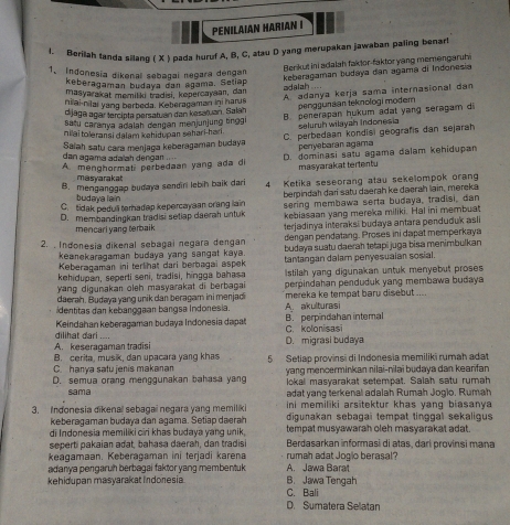 PENILAIAN HARIAN I
1. Berilah tanda silang ( X ) pada huruf A, B, C, atau D yang merupakan jawaban paling benart
Benkut ini adalah faktor-faktor yang memengaruh
1、 Indonesia dikenal sebagai negara dengan
maśyarakat memiliki tradisi, kepercayaan, dan adalah.... keberagaman budaya dan agama di Indonesia
keberagaman budaya dan agama. Setiap
dijaga agar tercípta persatuán dan kesaruan. Salah A. adanya kerja sama internasional dan
nilai-nilai yang berbeda. Keberagaman ini harus
penggunaan teknologi modem
nilai toleransi dalam kehidupan sahari-hari . B. penerapan hukum adat yang seragam d
Satu caranya adalah dengan menjunjung tinggl seluruh wilayah Indonesia
Saïah satu cara menjaga keberagaman budaya C. perbedaan kondisi geografis dan sejarah
penyebaran agama
dan agama adalah dengan
A menghormat perbedaan yang ada di D. dominasi satu agama dalam kehidupan
masyarakat tertentu
masyaraka
B. menganggap budaya sendiri lebih baik dari 4 Ketika seseorang atau sekelompok orang
C. tidak peduli terhadap kepercaysan crang lain berpindah dari satu daerah ke daerah lain, mereka
budaya lain
D. membandingkan tradisi setlap daerah untuk sering membawa serta budaya, tradisi, dan
kebiasaan yang mereka miliki. Hal ini membuat
mencari yang terbaik terjadinya interaksi budaya antara penduduk asli
dergan pendatang. Proses ini dapat memperkaya
2. . Indonesia dikenal sebagai negara dengan budaya suatu daerah tetapi juga bisa menimbulkan
keanekaragaman budaya yang sangat kaya tantangan dalam penyesuaian sosial.
Keberagaman ini terlihat dari berbagai aspek
kehidupan, seperti seni, tradisi, hingga bahasa
ang digunakan oleh masyarakat di berbagai  stilah yang digunakan untuk menyebut proses 
daerah. Budaya yang unik dan beragam ini menjad perpindahan penduduk yang membawa budaya 
mereka ke tempat baru disebut ....
identitas dan kebanggaan bangsa Indonesia. A. akulturasi
Keindahan keberagaman budaya Indonesia dapat C. kolonisasi B. perpindahan intemal
A. keseragaman tradisi dilihat dari
D. migrasi budaya
B. cerita, musik, dan upacara yang khas
C. hanya satu jenis makanan 5 Setiap provinsi di Indonesia memiliki rumah adat
D. semua orang menggunakan bahasa yang  yang mencerminkan nilai-nilaï budaya dan kearfan
lokal masyarakat setempat. Salah satu rumah
sama adat yang terkenal adalah Rumah Jogio, Rumah
ini memiliki arsitektur khas yang biasanya 
3. Indonesia đikenaï sebagaï negara vang memiliki digunakan sebagai tempat tinggal sekaligus 
keberagaman budaya dan agama. Setiap daerah
di Indonesia memiliki ciri khas budaya yang unik tempat musyawarah oleh masyarakat adat.
seperti pakaian adat, bahasa daerah, dan tradisi  Berdasarkan informasi di atas, dari provinsi mana
keagamaan. Keberagaman ini terjadi karena rumah adat Jogio berasal?
adanya pengaruh berbagai faktor yang membentuk . A. Jawa Barat
kehidupan masyarakat Indonesia B. Jawa Tengah
C. Bali
D. Sumatera Selatar