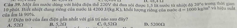 48, 4 £1
Câu 39. Một ấm nước dùng với hiệu điện thế 220V thì đun sội được 1,5 lít nước từ nhiệt độ 20° c trong thời gian
10 phút. Biết nhiệt đung riêng của nước là 4200 J/(kg.K), khối lượng riêng của nước d=1000kg/m^3 và hiệu suất
của ẩm là 90%.
1/ Điện trở của ấm điện gần nhất với giá trị nào sau đây?
A. 52Ω B. 5,2Ω C. 0,52Ω D. 5200Ω