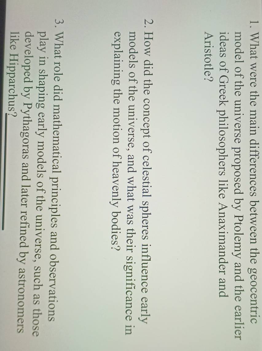 What were the main differences between the geocentric 
model of the universe proposed by Ptolemy and the earlier 
ideas of Greek philosophers like Anaximander and 
Aristotle? 
2. How did the concept of celestial spheres influence early 
models of the universe, and what was their significance in 
explaining the motion of heavenly bodies? 
3. What role did mathematical principles and observations 
play in shaping early models of the universe, such as those 
developed by Pythagoras and later refined by astronomers 
like Hipparchus?