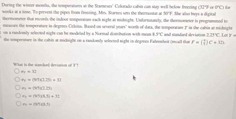 During the winter months, the temperatures at the Starneses' Colorado cabin can stay well below freezing (32°F or 0°C) for
weeks at a time. To prevent the pipes from freezing, Mrs. Starnes sets the thermostat at 50°F. She also buys a digital
thermometer that records the indoor temperature each night at midnight. Unfortunately, the thermometer is programmed to
measure the temperature in degrees Celsius. Based on several years ' worth of data, the temperature T in the cabin at midnight
on a randomly selected night can be modeled by a Normal distribution with mean 8.5°C and standard deviation 2.25°C Let Y=
the temperature in the cabin at midnight on a randomly selected night in degrees Fahrenheit (recall that F=( 9/5 )C+32). 
What is the standard deviation of Y?
sigma _Y=32
sigma _x=(9/5)(2.25)+32
sigma _T=(9/5)(2.25)
sigma _y=(9/5)(8.5)+32
sigma _T=(9/5)(8.5)