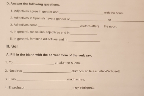 Answer the following questions. 
1. Adjectives agree in gender and _with the noun. 
2. Adjectives in Spanish have a gender of 
_or 
_ 
3. Adjectives come_ (before/after) the noun. 
_ 
4. In general, masculine adjectives end in 
_ 
5. In general, feminine adjectives end in 
III. Ser 
A. Fill in the blank with the correct form of the verb ser. 
1. Yo_ un alumno bueno. 
2. Nosotros _alumnos en la escuela Wachusett. 
3. Ellas _muchachas. 
4. El profesor _muy inteligente.