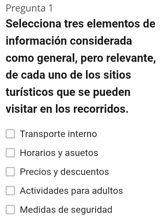 Pregunta 1
Selecciona tres elementos de
información considerada
como general, pero relevante,
de cada uno de los sitios
turísticos que se pueden
visitar en los recorridos.
Transporte interno
Horarios y asuetos
Precios y descuentos
Actividades para adultos
Medidas de seguridad