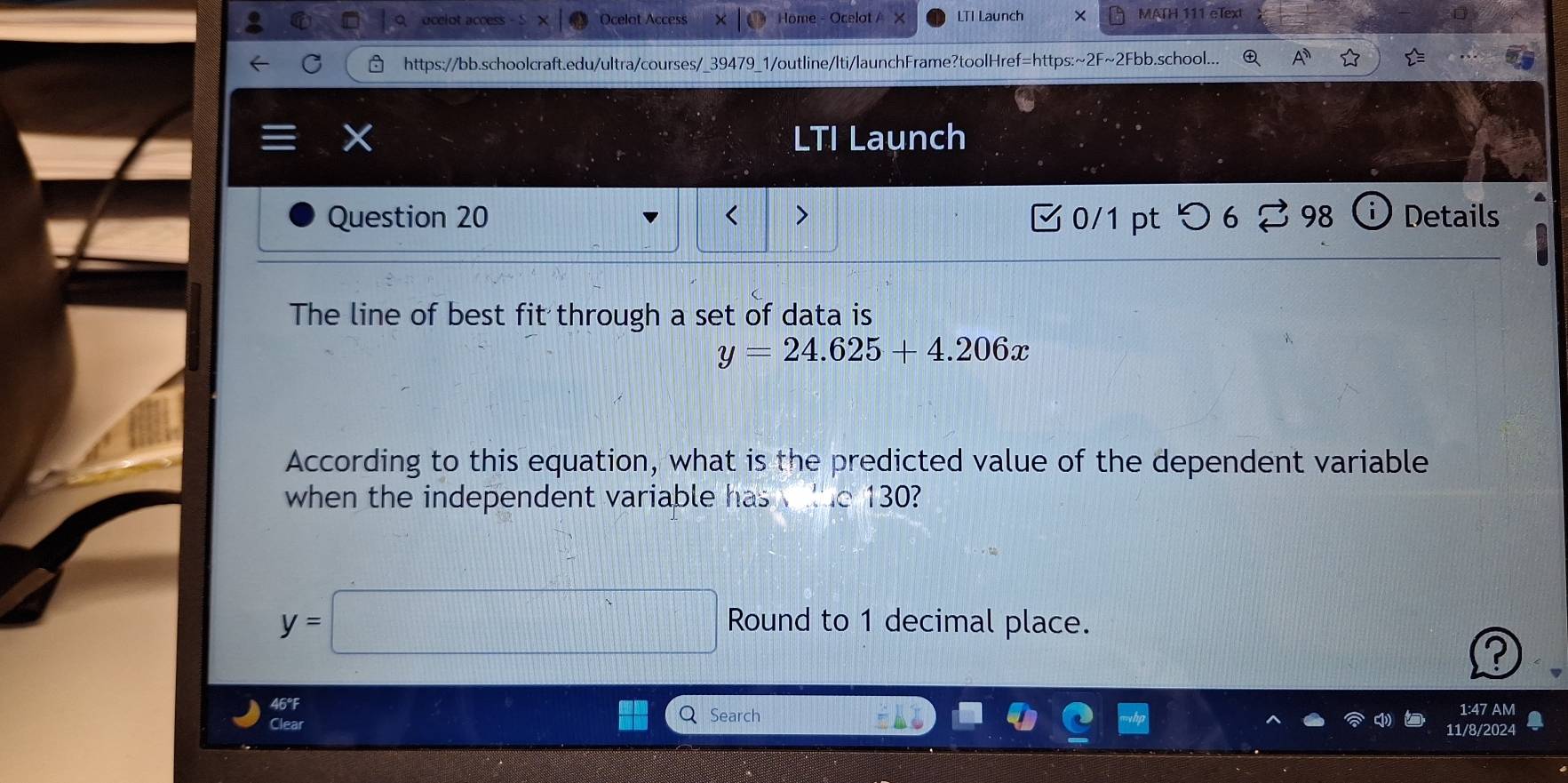 ocelot access Ocelot Access Höm LTI Launch × MATH 111 eText 
https://bb.schoolcraft.edu/ultra/courses/_39479_1/outline/lti/launchFrame?toolHref=https:~2F~2Fbb.school... 
LTI Launch 
Question 20 < > 0/1 ptつ6 2 98 Details 
The line of best fit through a set of data is
y=24.625+4.206x
According to this equation, what is the predicted value of the dependent variable 
when the independent variable has lue 130?
y=□ Round to 1 decimal place. 
? 
1:47 AM 
QSearch 11/8/202