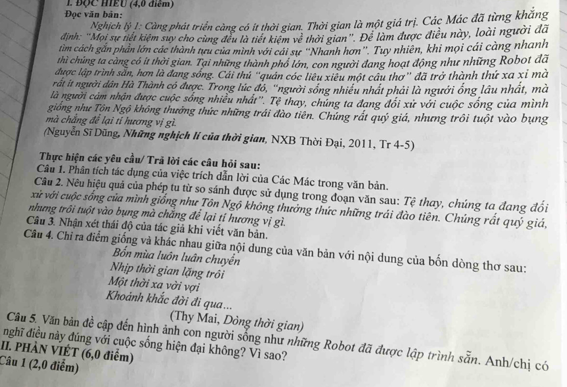 ĐQC HIEU (4,0 điểm)
Đọc văn bản:
Nghịch lý 1: Càng phát triển càng có ít thời gian. Thời gian là một giá trị. Các Mác đã từng khắng
định: “Mọi sự tiết kiệm suy cho cùng đều là tiết kiệm về thời gian”. Để làm được điều này, loài người đã
tìm cách gắn phần lớn các thành tựu của mình với cái sự “Nhanh hơn”. Tuy nhiên, khi mọi cái càng nhanh
thì chúng ta càng có ít thời gian. Tại những thành phố lớn, con người đang hoạt động như những Robot đã
được lập trình sẵn, hơn là đang sống. Cái thú “quán cóc liêu xiêu một câu thơ” đã trở thành thứ xa xỉ mà
rất íit người dân Hà Thành có được. Trong lúc đó, ''người sống nhiều nhất phải là ngưới ống lâu nhất, mà
là người cảm nhận được cuộc sống nhiều nhất''. Tệ thay, chủng ta đang đối xử với cuộc sống của mình
giống như Tộn Ngộ không thưởng thức những trái đào tiên. Chúng rất quý giá, nhưng trôi tuột vào bụng
mà chắng để lại tí hương vị gì.
(Nguyễn Sĩ Dũng, Những nghịch lí của thời gian, NXB Thời Đại, 2011, Tr 4-5)
Thực hiện các yêu cầu/ Trả lời các câu hỏi sau:
Câu 1. Phân tích tác dụng của việc trích dẫn lời của Các Mác trong văn bản.
Câu 2. Nêu hiệu quả của phép tu từ so sánh được sử dụng trong đoạn văn sau: Tệ thay, chúng ta đang đối
xử với cuộc sống của mình giống như Tôn Ngộ không thưởng thức những trái đào tiên. Chúng rất quý giá,
nhưng trôi tuột vào bụng mà chắng để lại tí hương vị gì.
Câu 3. Nhận xét thái độ của tác giả khi viết văn bản.
Câu 4. Chỉ ra điểm giống và khác nhau giữa nội dung của văn bản với nội dung của bốn dòng thơ sau:
Bốn mùa luôn luân chuyển
Nhịp thời gian lặng trôi
Một thời xa vời vợi
Khoảnh khắc đời đi qua...
(Thy Mai, Dòng thời gian)
Câu 5. Văn bản đề cập đến hình ảnh con người sống như những Robot đã được lập trình sẵn. Anh/chị có
nghĩ điều này đúng với cuộc sống hiện đại không? Vì sao?
II. PHÀN VIÉT (6,0 điểm)
Câu 1 (2,0 điểm)