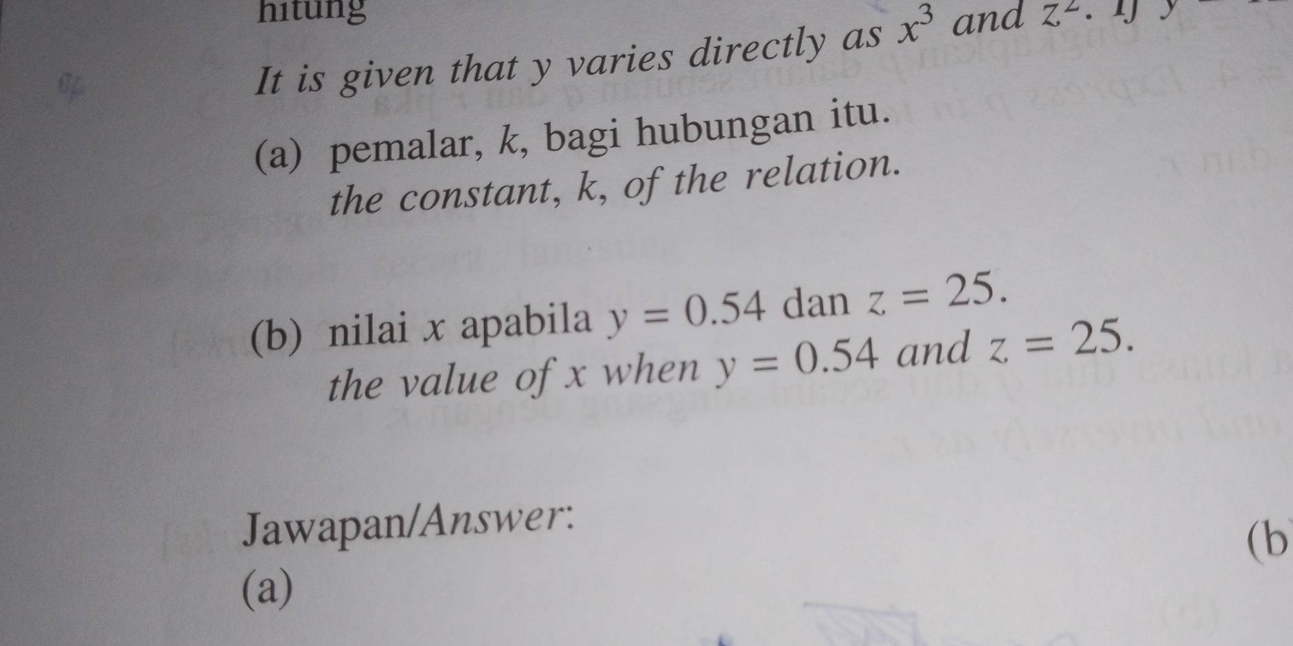 hitung 
It is given that y varies directly as x^3 and z^2· y
(a) pemalar, k, bagi hubungan itu. 
the constant, k, of the relation. 
(b) nilai x apabila y=0.54 dan z=25. 
the value of x when y=0.54 and z=25. 
Jawapan/Answer: 
(b 
(a)