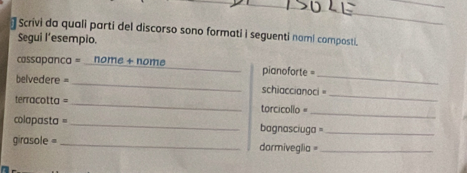 Scrivi da quali parti del discorso sono formati i seguenti nami composti. 
Segui l’esempio. 
_ 
cassapanca = nome + nome _pianoforte = 
_ 
belvedere = _schiaccianoci = 
_ 
terracotta = _torcicollo = 
colapasta = _ bagnasciuga =_ 
girasole = _dormiveglia =_