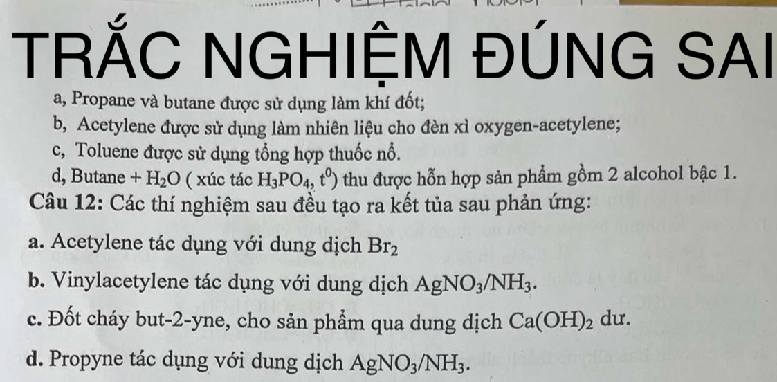 TRỐC NGHIỆM ĐÚNG SAI 
a, Propane và butane được sử dụng làm khí đốt; 
b, Acetylene được sử dụng làm nhiên liệu cho đèn xì oxygen-acetylene; 
c, Toluene được sử dụng tổng hợp thuốc nổ. 
d, Butane +H_2O ( xúc tác H_3PO_4,t^0) thu được hỗn hợp sản phẩm gồm 2 alcohol bậc 1. 
Câu 12: Các thí nghiệm sau đều tạo ra kết tủa sau phản ứng: 
a. Acetylene tác dụng với dung dịch Br_2
b. Vinylacetylene tác dụng với dung dịch AgNO_3/NH_3. 
c. Đốt cháy but- 2 -yne, cho sản phẩm qua dung dịch Ca(OH)_2du. 
d. Propyne tác dụng với dung dịch AgNO_3/NH_3.