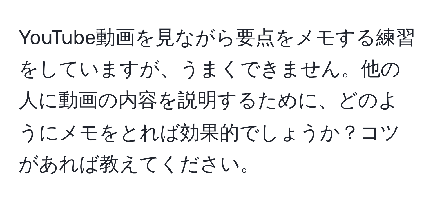 YouTube動画を見ながら要点をメモする練習をしていますが、うまくできません。他の人に動画の内容を説明するために、どのようにメモをとれば効果的でしょうか？コツがあれば教えてください。