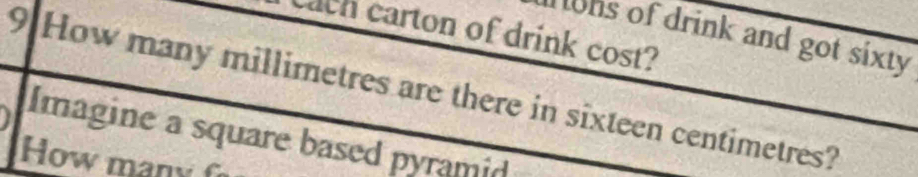 cach carton of drink cost? 
Tons of drink and got sixty 
9 How many millimetres are there in sixteen centimetres? 
Imagine a square based pyramid 
How many