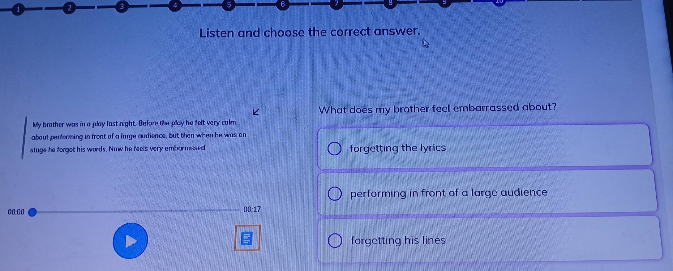 Listen and choose the correct answer.
What does my brother feel embarrassed about?
My brother was in a play last night. Before the play he felt very calm
about performing in front of a large audience, but then when he was on
stage he forgot his words. Now he feels very embarrassed. forgetting the lyrics
performing in front of a large audience
00:00
00:17
forgetting his lines