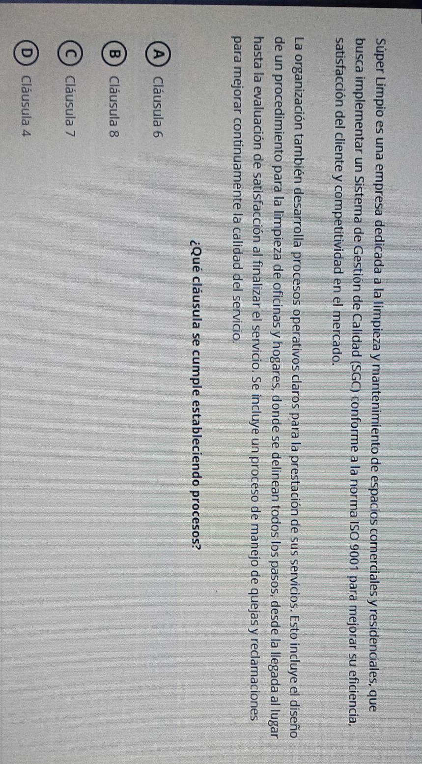 Súper Limpio es una empresa dedicada a la limpieza y mantenimiento de espacios comerciales y residenciales, que
busca implementar un Sistema de Gestión de Calidad (SGC) conforme a la norma ISO 9001 para mejorar su eficiencia,
satisfacción del cliente y competitividad en el mercado.
La organización también desarrolla procesos operativos claros para la prestación de sus servicios. Esto incluye el diseño
de un procedimiento para la limpieza de oficinas y hogares, donde se delinean todos los pasos, desde la llegada al lugar
hasta la evaluación de satisfacción al finalizar el servicio. Se incluye un proceso de manejo de quejas y reclamaciones
para mejorar continuamente la calidad del servicio.
¿Qué cláusula se cumple estableciendo procesos?
A Cláusula 6
B)Cláusula 8
C Cláusula 7
D Cláusula 4