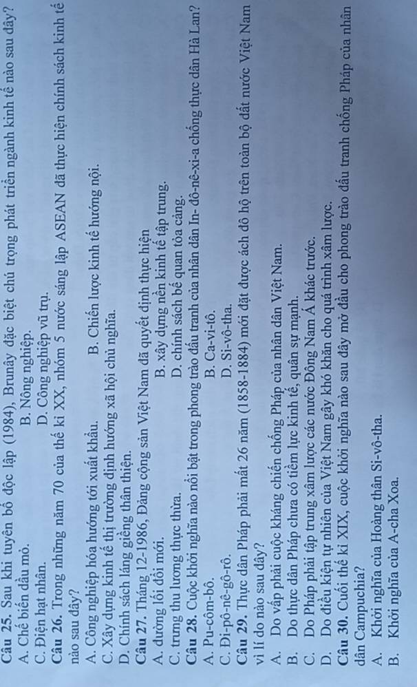 Sau khi tuyên bố độc lập (1984), Brunây đặc biệt chú trọng phát triển ngành kinh tế nào sau đây?
A. Chế biến dầu mỏ. B. Nông nghiệp.
C. Điện hạt nhân. D. Công nghiệp vũ trụ.
Câu 26. Trong những năm 70 của thế kỉ XX, nhóm 5 nước sáng lập ASEAN đã thực hiện chính sách kinh tế
nào sau đây?
A. Công nghiệp hóa hướng tới xuất khẩu. B. Chiến lược kinh tế hướng nội.
C. Xây dựng kinh tế thị trường định hướng xã hội chủ nghĩa.
D. Chính sách láng giềng thân thiện.
Câu 27. Tháng 12-1986, Đảng cộng sản Việt Nam đã quyết định thực hiện
A. đường lối đổi mới. B. xây dựng nền kinh tế tập trung.
C. trưng thu lương thực thừa. D. chính sách bế quan tỏa cảng.
Câu 28. Cuộc khởi nghĩa nào nổi bật trong phong trào đầu tranh của nhân dân In- đô-nê-xi-a chống thực dân Hà Lan?
A. Pu-côm-bô. B. Ca-vi-tô.
C. Di-pô-nê-gô-rô. D. Si-vô-tha.
Câu 29. Thực dân Pháp phải mất 26 năm (1858-1884) mới đặt được ách đô hộ trên toàn bộ đất nước Việt Nam
vì lí do nào sau dây?
A. Do vấp phải cuộc kháng chiến chống Pháp của nhân dân Việt Nam.
B. Do thực dân Pháp chưa có tiềm lực kinh tế, quân sự mạnh.
C. Do Pháp phải tập trung xâm lược các nước Đông Nam Á khác trước.
D. Do điều kiện tự nhiên của Việt Nam gây khó khăn cho quá trình xâm lược.
Câu 30. Cuối thế kỉ XIX, cuộc khởi nghĩa nào sau đây mở đầu cho phong trào đấu tranh chống Pháp của nhân
dân Campuchia?
A. Khởi nghĩa của Hoàng thân Si-vô-tha.
B. Khởi nghĩa của A-cha Xoa.