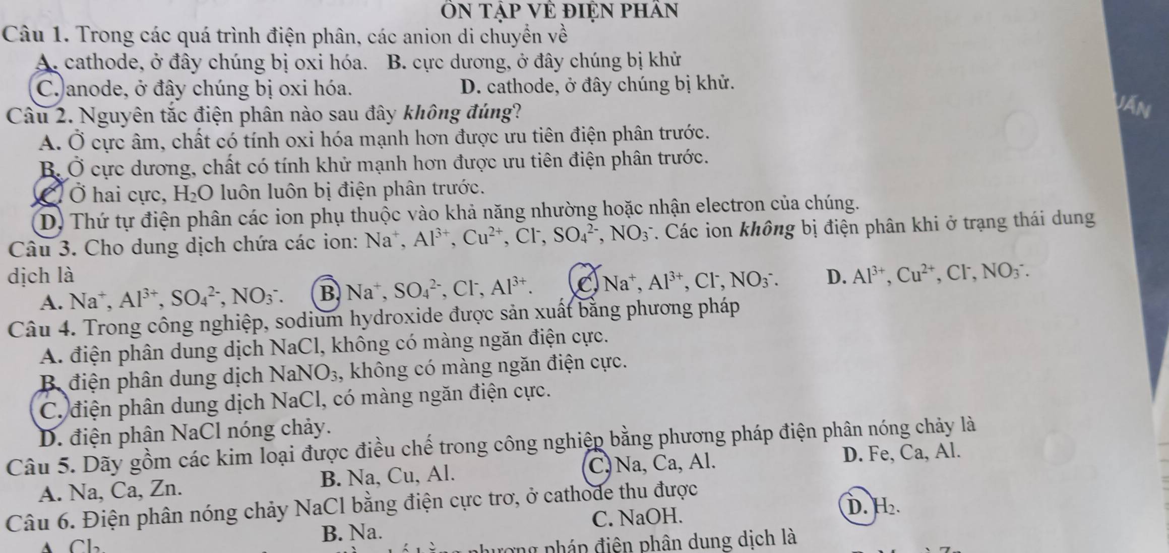 ÔN Tập Vẻ điỆN pHân
Câu 1. Trong các quá trình điện phân, các anion di chuyển về
A, cathode, ở đây chúng bị oxi hóa. B. cực dương, ở đây chúng bị khử
C.)anode, ở đây chúng bị oxi hóa. D. cathode, ở đây chúng bị khử.
Câu 2. Nguyên tắc điện phân nào sau đây không đúng?
Văn
A. Ở cực âm, chất có tính oxi hóa mạnh hơn được ưu tiên điện phân trước.
B. Ở cực dương, chất có tính khử mạnh hơn được ưu tiên điện phân trước.
C  Ở hai cực, H_2O luôn luôn bị điện phân trước.
D) Thứ tự điện phân các ion phụ thuộc vào khả năng nhường hoặc nhận electron của chúng.
Câu 3. Cho dung dịch chứa các ion: Na^+,Al^(3+),Cu^(2+),Cl^-,SO_4^((2-),NO_3^-. Các ion không bị điện phân khi ở trạng thái dung
dịch là Na^+),Al^(3+),Cl^-,NO_3^(-. D. Al^3+),Cu^(2+),Cl^-,NO_3^(-.
A. Na^+),Al^(3+),SO_4^((2-),NO_3^-. B. Na^+),SO_4^((2-),Cl^-),Al^(3+). C
Câu 4. Trong công nghiệp, sodium hydroxide được sản xuất bằng phương pháp
A. điện phân dung dịch NaCl, không có màng ngăn điện cực.
B điện phân dung dịch NaNO_3 , không có màng ngăn điện cực.
C. điện phân dung dịch NaCl, có màng ngăn điện cực.
D. điện phân NaCl nóng chảy.
Câu 5. Dãy gồm các kim loại được điều chế trong công nghiệp bằng phương pháp điện phân nóng chảy là
C,Na, Ca, Al. D. Fe, Ca, Al.
A. Na, Ca, Zn. B. Na, Cu, Al.
Câu 6. Điện phân nóng chảy NaCl bằng điện cực trơ, ở cathode thu được
B. Na. C. NaOH. D. H_2.
A Cb
png pháp điện phân dung dịch là