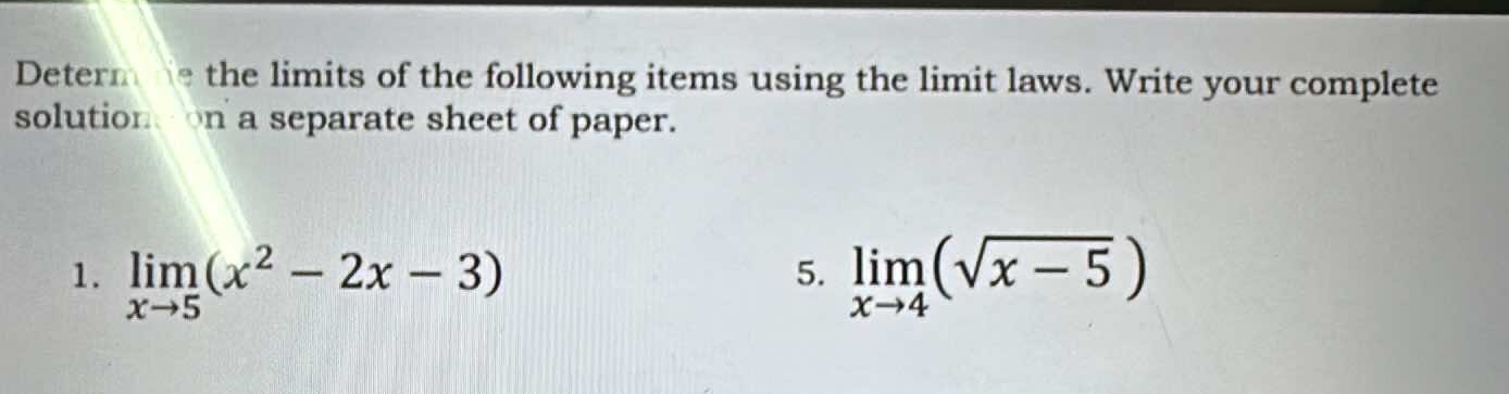 Determ ne the limits of the following items using the limit laws. Write your complete 
solutionon a separate sheet of paper. 
1. limlimits _xto 5(x^2-2x-3) limlimits _xto 4(sqrt(x-5))
5.