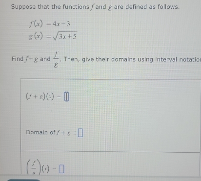 Suppose that the functions f and g are defined as follows.
f(x)=4x-3
g(x)=sqrt(3x+5)
Find f+g and  f/g . Then, give their domains using interval notatio
(f+g)(x)=□
Domain of f+g:□
( f/sigma  )(x)-□