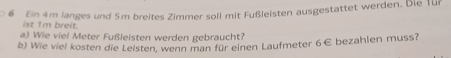 Ein 4m langes und 5m breites Zimmer soll mit Fußleisten ausgestattet werden. Die Tür 
ist 1m breit. 
a) Wie viel Meter Fußleisten werden gebraucht? 
b) Wie viel kosten die Leisten, wenn man für einen Laufmeter 6 € bezahlen muss?