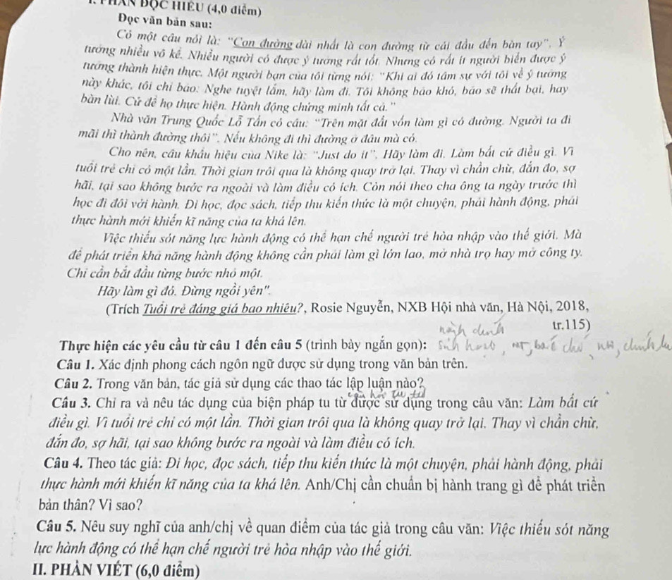 Thán Bộc HIÊU (4,0 điểm)
Đọc văn bản sau:
Có một câu nổi là: ''Con đường dài nhất là con đường từ cái đầu đến bàn tay'', Ý
tướng nhiều vô kể. Nhiều người có được ý tương rát tốt. Nhưng có rất ít người biển được ý
tương thành hiện thực. Một người bạn của tối từng nói: ''Khi ai đó tâm sự với tôi về ý tướng
này khác, tôi chỉ bao. Nghe tuyệt lâm, hãy làm đi. Tôi không báo khó, bão sẽ thát bại, hay
bàn lùi. Cử đề họ thực hiện. Hành động chứng minh tất cả.''
Nhà văn Trung Quốc Lỗ Tấn cổ câu: 'Trên mặt đất vốn làm gì có đường. Người ta đi
mãi thì thành đường thôi''. Nếu không đi thì đường ở đầu mà có.
Cho nên, cầu khẩu hiệu của Nike là: ''Just do it''. Hãy làm đi. Làm bắt cứ điều gì. Vĩ
tuổi trẻ chỉ có một lần. Thời gian trôi qua là không quay trở lại. Thay vì chần chừ, đẫn đo, sợ
hãi, tại sao không bước ra ngoài và làm điều có ích. Còn nói theo cha ông ta ngày trước thì
học đi đôi với hành. Đì học, đọc sách, tiếp thu kiến thức là một chuyện, phải hành động, phái
thực hành mới khiến kĩ năng của ta khá lên.
Việc thiếu sót năng lực hành động có thể hạn chế người trẻ hòa nhập vào thế giới. Mà
để phát triển khả năng hành động không cần phái làm gì lớn lao, mở nhà trọ hay mở công ty.
Chi cần bắt đầu từng bước nhỏ một.
Hãy làm gì đỏ. Đừng ngồi yên''.
(Trích Tuổi trẻ đáng giá bao nhiêu?, Rosie Nguyễn, NXB Hội nhà văn, Hà Nội, 2018,
tr.115)
Thực hiện các yêu cầu từ câu 1 đến câu 5 (trình bày ngắn gọn):
Câu 1. Xác định phong cách ngôn ngữ được sử dụng trong văn bản trên.
Câu 2. Trong văn bản, tác giả sử dụng các thao tác lập luận nào?
Cầu 3. Chỉ ra và nêu tác dụng của biện pháp tu từ được sử dụng trong câu văn: Làm bắt cứ
điều gì. Vì tuổi trẻ chỉ có một lần. Thời gian trôi qua là không quay trở lại. Thay vì chẳn chừ,
đắn đo, sợ hãi, tại sao không bước ra ngoài và làm điều có ích.
Câu 4. Theo tác giả: Đi học, đọc sách, tiếp thu kiển thức là một chuyện, phải hành động, phải
thực hành mới khiến kĩ năng của ta khá lên. Anh/Chị cần chuẩn bị hành trang gì để phát triển
bản thân? Vì sao?
Câu 5. Nêu suy nghĩ của anh/chị về quan điểm của tác giả trong câu văn: Việc thiếu sót năng
lực hành động có thể hạn chế người trẻ hòa nhập vào thế giới.
II. PHÀN VIÉT (6,0 điểm)