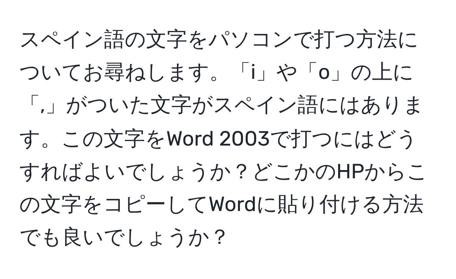 スペイン語の文字をパソコンで打つ方法についてお尋ねします。「i」や「o」の上に「,」がついた文字がスペイン語にはあります。この文字をWord 2003で打つにはどうすればよいでしょうか？どこかのHPからこの文字をコピーしてWordに貼り付ける方法でも良いでしょうか？