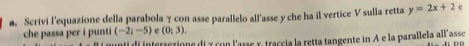 Scrivi l'equazione della parabola γ con asse parallelo all'asse y che ha il vertice V sulla retta y=2x+2 e 
che passa per i punti (-2;-5) e (0;3). 
Il di intersexione di y con l'asse x, traccia la retta tangente in A e la parallela all'asse