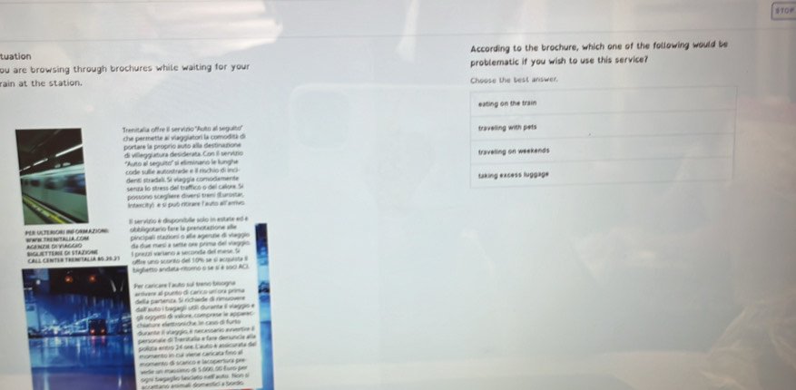TOP
tuation According to the brochure, which one of the following would be
ou are browsing through brochures while waiting for your problematic if you wish to use this service?
rain at the station. est answer.
Trenitalia offre il servizio 'Auto al seguito'' 
che permette al vlagglatori la comoditá di
portare la propríó auto alla destinatione
di villegglatura desiderata. Con il servúzio 
''Auto al seguito'' sí eliminano le lunghe
code sule autostrade e il rischio di inci 
dentí stradeli. Si viaggía comodementa 
senga lo stress del traffico o del callore. Si
possono scegliere divers) treni (urostar
Intercity) e sí puó ritirare (auto all arrivo.
Il servizio é disponibille solo in esitate ed e
PER ULTERSORI INFORMAZION WWW TRENITALLA COM obbligotario fere la prenotatione alle
pincipall stationi o añe agente di viaggio
ACI NUNH DI VAGCHO BIGLIETTERE DE STADIONE da due mesí a sette ore prima del vieggió
El preón varlano a seconda del m ee S
CáLs CeNTER tRENetaLía 80.20.31 oftre uno scorto del 10% se sí acguista l
bigletto andata-ritoeno o se sí é so0i ACI.
er caricare Fauto sul treno biogna
artvare el punto de caríco uní ora prma
ela cartenca Sa richiede di rmuce
del auto i bagagó utí durente il viaggio e
Ull oógetsi di valore, comprase le appærer
chlature elætröniche Sn casó di furto
duranta i ataggío é necassario anentc  à
persoraia di Tanitala e fare deruncia aña
políuta entro 24 nne. C'euto é ansicurata del
momento ln cul viene canicata fimó al
eumanto di prañco e lacopentura per
de n maccmo de Sóon dố f uro ===
signi tegagião fescieto nell auto. Nion s  ang enmal domentin a bos