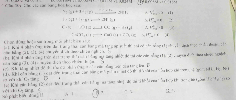 0.018M va 0,008M C. 0,012M va 0,024M D 0,008M và 0,018M
Câu 10: Cho các cân bằng hóa học sau:
N_2(g)+3H_2(g)xrightarrow 1^0.p.x· NetFe2NH_2NH_3 △ H_(298)^0<0</tex> (1)
H_2(g)+I_2(g)leftharpoons 2HI(g) (2)
Δr H_(298)^0<0</tex>
C(s)+H_2O(g)leftharpoons CO(g)+H_2(g) △r H_(298)^0>0 (3)
CaCO_3(s)leftharpoons CaO(s)+CO_2(g) Dr H_(298)^0>0 (4)
Chọn đúng hoặc sai trong mỗi phát biểu sau:
(a). Khi 4 phản ứng trên đạt trạng thái cân bằng mà tăng áp suất thì chỉ có cân bằng (1) chuyển dịch theo chiều thuận, các
cân bằng (2), (3), (4) chuyên dịch theo chiều nghịch.
(b). Khi 4 phản ứng trên đạt trạng thái cân bằng mả tăng nhiệt độ thì các cân bằng (1); (2) chuyển dịch theo chiều nghịch,
cân bằng (3), (4) chuyên dịch theo chiều thuận.
(c). Khi tăng nhiệt độ thi tốc độ phản ứng ở các cân bằng trên đều tăng lên.
(d). Khi cân bằng (1) đạt đến trạng thái cân bằng mà giảm nhiệt độ thì ti khối của hỗn hợp khí trong hệ (gồm NH_3;H_2;N_2)
so với khí O_2 tǎng. Đ H_2;I_2) so
(e) Khi cân bằng (2) đạt đến trạng thái cân bằng mà tăng nhiệt độ thi ti khối của hỗn hợp khí trong hệ (gồm HI;
với khí O_2 tǎng. D. 4.
Số phát biểu đúng là A. 1. B. 2. C. 3.