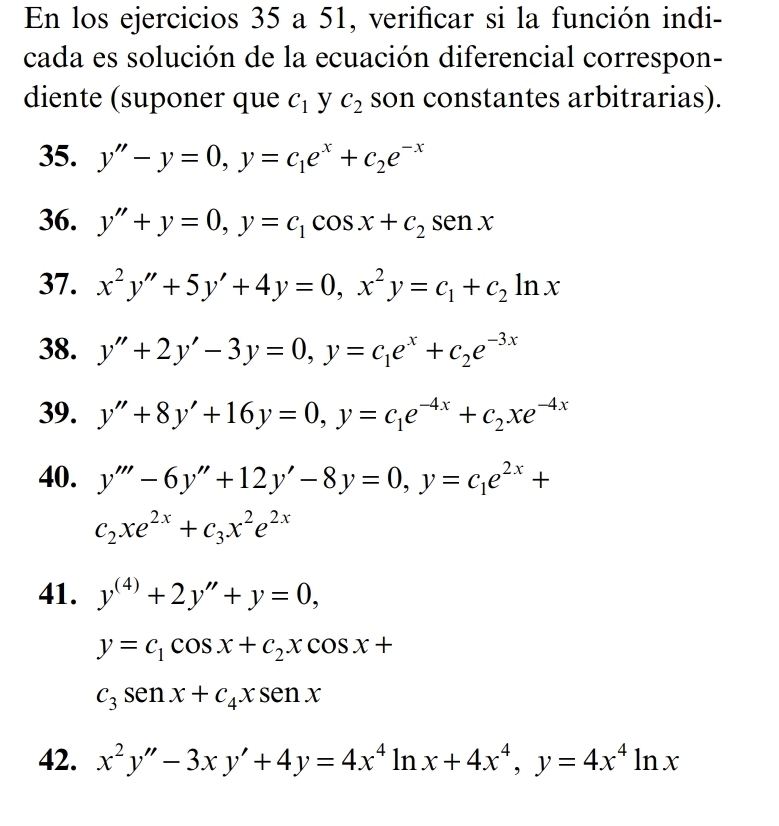 En los ejercicios 35 a 51, verificar si la función indi- 
cada es solución de la ecuación diferencial correspon- 
diente (suponer que C_1 y C_2 son constantes arbitrarias). 
35. y''-y=0, y=c_1e^x+c_2e^(-x)
36. y''+y=0, y=c_1cos x+c_2sen x
37. x^2y''+5y'+4y=0, x^2y=c_1+c_2ln x
38. y''+2y'-3y=0, y=c_1e^x+c_2e^(-3x)
39. y''+8y'+16y=0, y=c_1e^(-4x)+c_2xe^(-4x)
40. y'''-6y''+12y'-8y=0, y=c_1e^(2x)+
c_2xe^(2x)+c_3x^2e^(2x)
41. y^((4))+2y''+y=0,
y=c_1cos x+c_2xcos x+
c_3sen x+c_4xsen x
42. x^2y''-3xy'+4y=4x^4ln x+4x^4, y=4x^4ln x