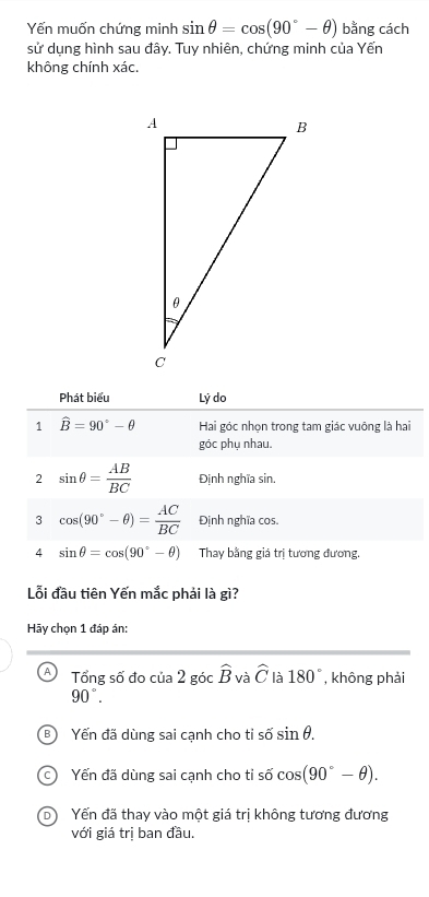 Yến muốn chứng minh sin θ =cos (90°-θ ) bằng cách
sử dụng hình sau đây. Tuy nhiên, chứng minh của Yến
không chính xác.
Phát biểu Lý do
1 widehat B=90°-θ Hai góc nhọn trong tam giác vuông là hai
góc phụ nhau.
2 sin θ = AB/BC  Định nghĩa sin.
3 cos (90°-θ )= AC/BC  Định nghĩa cos.
4 sin θ =cos (90°-θ ) Thay bằng giá trị tương đương.
Lỗi đầu tiên Yến mắc phải là gì?
Hãy chọn 1 đáp ản:
A Tổng số đo cia2 góc hat B và widehat C là 180° , không phải
90°.
。 Yến đã dùng sai cạnh cho ti số sin θ.
C Yến đã dùng sai cạnh cho tỉ số cos (90°-θ ).
D Yến đã thay vào một giá trị không tương đương
với giá trị ban đầu.