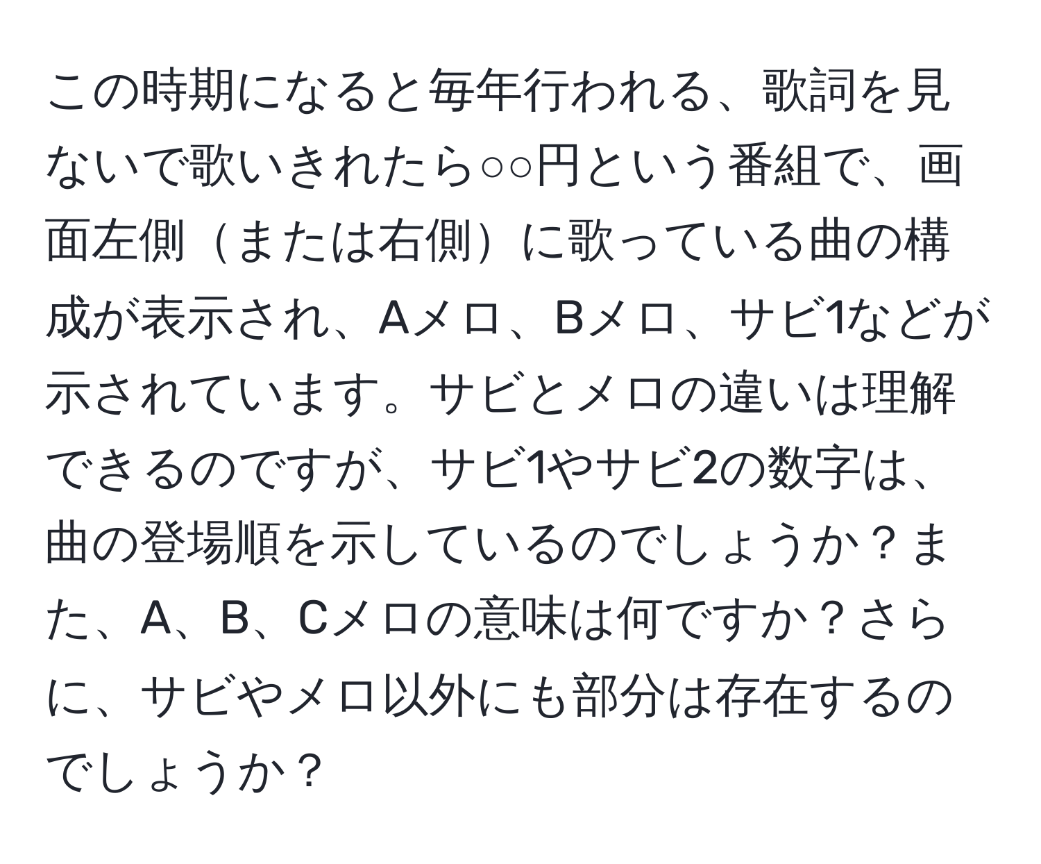 この時期になると毎年行われる、歌詞を見ないで歌いきれたら○○円という番組で、画面左側または右側に歌っている曲の構成が表示され、Aメロ、Bメロ、サビ1などが示されています。サビとメロの違いは理解できるのですが、サビ1やサビ2の数字は、曲の登場順を示しているのでしょうか？また、A、B、Cメロの意味は何ですか？さらに、サビやメロ以外にも部分は存在するのでしょうか？