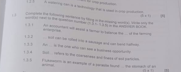 for crop production 
1.2.5 A watering can is a technology that is used in crop production. 
1.3 [5]
(5* 1)
Complete the following sentence by filling in the missing word(s). Write only the 
word(s) next to the question number (1.3 1-1,3,5) in the ANSWER BOOK. 
1.3.1 An accountant will assist a farmer to balance the ... of the farming 
enterprise 
1.3.2 _... soil can be rolled into a sausage and can bend halfway. 
1.3.3 An ... is the one who can see a business opportunity. 
1.3.4 Soil... refers to the coarseness and finess of soil particles. 
1.3.5 Flukeworm is an example of a parasite found ... the stomach of an 
animal.
(5* 1) [5]