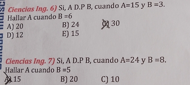 Ciencias Ing. 6) Si, A D.P B, cuando A=15 y B=3. 
Hallar A cuando B=6
A) 20 B) 24 (30
D) 12 E) 15
Ciencias Ing. 7) Si, A D.P B, cuando A=24 y B=8. 
Hallar A cuando B=5
A15 B) 20 C) 10