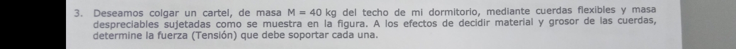 Deseamos colgar un cartel, de masa M=40kg del techo de mi dormitorio, mediante cuerdas flexibles y masa 
despreciables sujetadas como se muestra en la figura. A los efectos de decidir material y grosor de las cuerdas, 
determine la fuerza (Tensión) que debe soportar cada una.