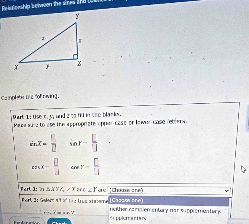 Relationship between the sines and cosinc
Complete the following.
Part 1: Use x, y, and z to fill in the blanks.
Make sure to use the appropriate upper-case or lower-case letters.
sin X= □ /□   sin Y= □ /□  
cos X= □ /□   cos Y= □ /□  
Part 2: In △ XYZ, ∠ X and ∠ Y are (Choose one)
Part 3: Select all of the true stateme (Choose one)
ne X=sin V
neither complementary nor supplementary.
supplementary.
Explanation