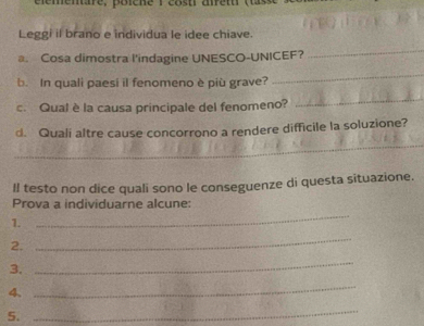 Leggi il brano e individua le idee chiave. 
a. Cosa dimostra l'indagine UNESCO-UNICEF? 
_ 
b. In quali paesi il fenomeno è più grave? 
_ 
c. Qual è la causa principale del fenomeno? 
_ 
d. Qualí altre cause concorrono a rendere difficile la soluzione? 
_ 
Il testo non dice quali sono le conseguenze di questa situazione. 
_ 
Prova a individuarne alcune: 
1. 
2. 
_ 
3. 
_ 
4、 
_ 
5. 
_