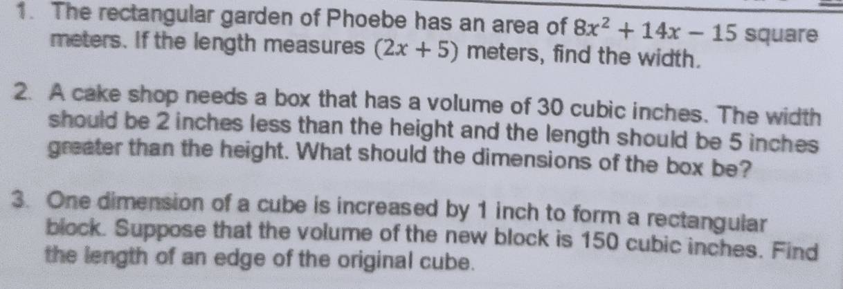 The rectangular garden of Phoebe has an area of 8x^2+14x-15 square
meters. If the length measures (2x+5) meters, find the width. 
2. A cake shop needs a box that has a volume of 30 cubic inches. The width 
should be 2 inches less than the height and the length should be 5 inches
greater than the height. What should the dimensions of the box be? 
3. One dimension of a cube is increased by 1 inch to form a rectangular 
block. Suppose that the volume of the new block is 150 cubic inches. Find 
the length of an edge of the original cube.