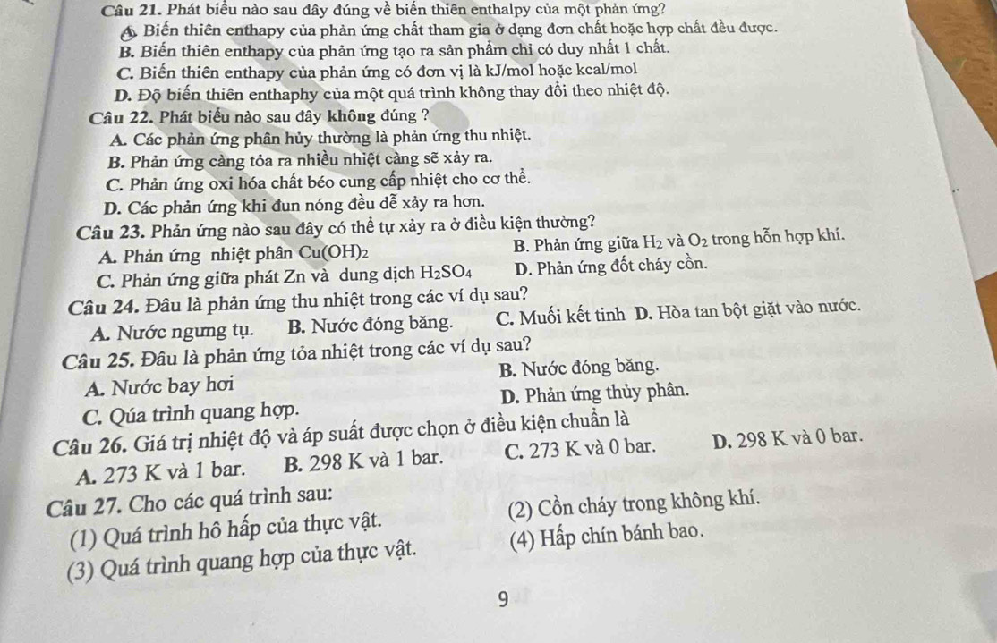 Phát biểu nào sau đây đúng về biến thiên enthalpy của một phản ứng?
A Biến thiên enthapy của phản ứng chất tham gia ở dạng đơn chất hoặc hợp chất đều được.
B. Biến thiên enthapy của phản ứng tạo ra sản phẩm chỉ có duy nhất 1 chất.
C. Biến thiên enthapy của phản ứng có đơn vị là kJ/mol hoặc kcal/mol
D. Độ biến thiên enthaphy của một quá trình không thay đổi theo nhiệt độ.
Câu 22. Phát biểu nào sau đây không đúng ?
A. Các phản ứng phân hủy thường là phản ứng thu nhiệt.
B. Phản ứng càng tỏa ra nhiều nhiệt càng sẽ xảy ra.
C. Phản ứng oxi hóa chất béo cung cấp nhiệt cho cơ thể.
D. Các phản ứng khi đun nóng đều dễ xảy ra hơn.
Câu 23. Phản ứng nào sau đây có thể tự xảy ra ở điều kiện thường?
A. Phản ứng nhiệt phân Cu(O H)2 B. Phản ứng giữa H_2 và O_2 trong hỗn hợp khí.
C. Phản ứng giữa phát Zn và dung dịch H_2SO_4 D. Phản ứng đốt cháy cồn.
Câu 24. Đâu là phản ứng thu nhiệt trong các ví dụ sau?
A. Nước ngưng tụ. B. Nước đóng băng. C. Muối kết tinh D. Hòa tan bột giặt vào nước.
Câu 25. Đâu là phản ứng tỏa nhiệt trong các ví dụ sau?
A. Nước bay hơi B. Nước đóng băng.
C. Qúa trình quang hợp. D. Phản ứng thủy phân.
Câu 26. Giá trị nhiệt độ và áp suất được chọn ở điều kiện chuẩn là
A. 273 K và 1 bar. B. 298 K và 1 bar. C. 273 K và 0 bar. D. 298 K và 0 bar.
Câu 27. Cho các quá trình sau:
(1) Quá trình hô hấp của thực vật. (2) Cồn cháy trong không khí.
(3) Quá trình quang hợp của thực vật. (4) Hấp chín bánh bao.
9