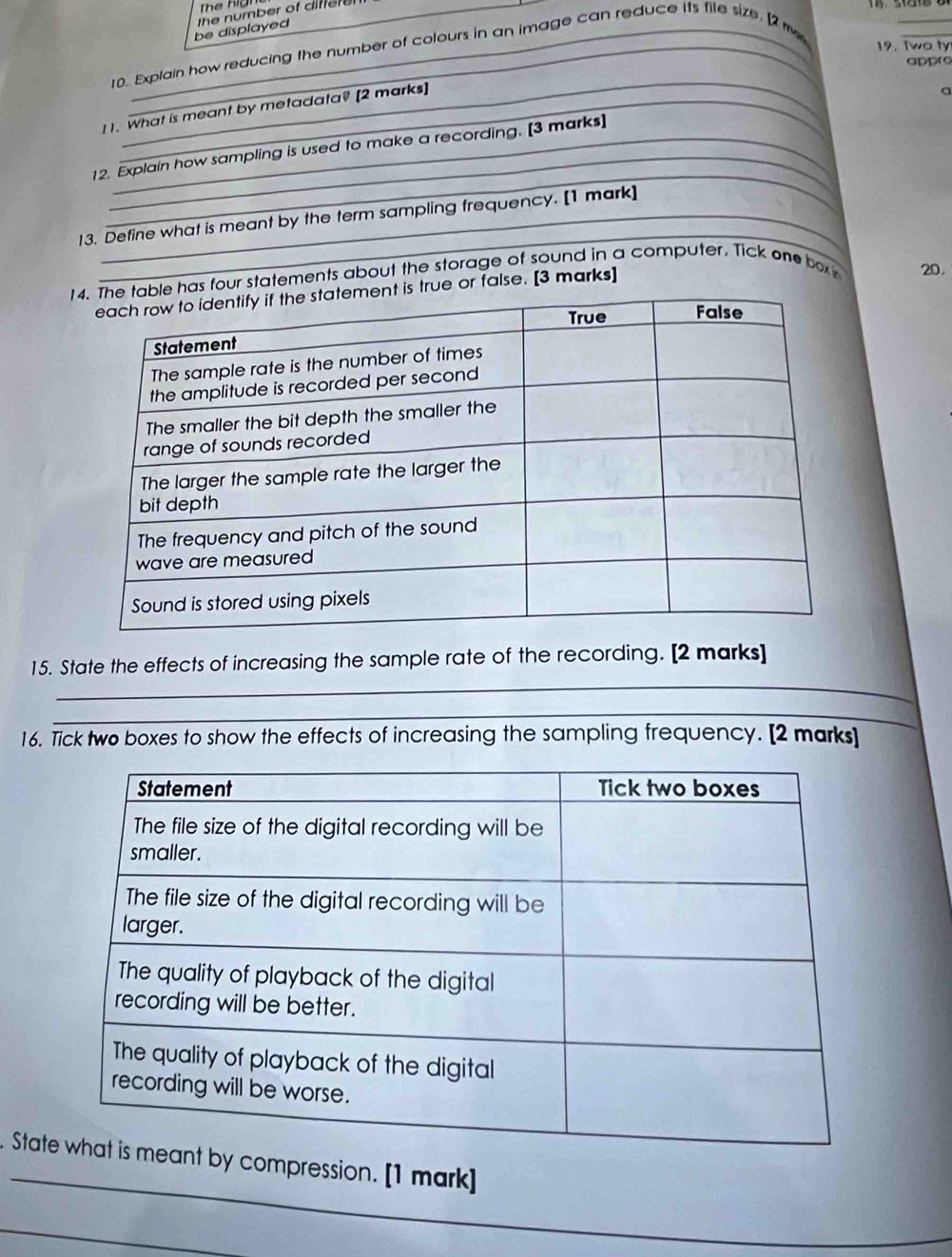 The hig 
_ 
be displayed the number of difer e . 
19. Two ty 
10. Explain how reducing the number of colours in an image can reduce its file size. [2 m 
appro 
_ 
I 1. What is meant by metadata? [2 marks]_ 
a 
_ 
_ 
12. Explain how sampling is used to make a recording. [3 marks] 
_ 
13. Define what is meant by the term sampling frequency. [1 mark] 
s four statements about the storage of sound in a computer. Tick one box 20. 
ue or false. [3 marks] 
_ 
15. State the effects of increasing the sample rate of the recording. [2 marks] 
_ 
_ 
16. Tick two boxes to show the effects of increasing the sampling frequency. [2 marks] 
_ 
. Stampression. [1 mark] 
_ 
_