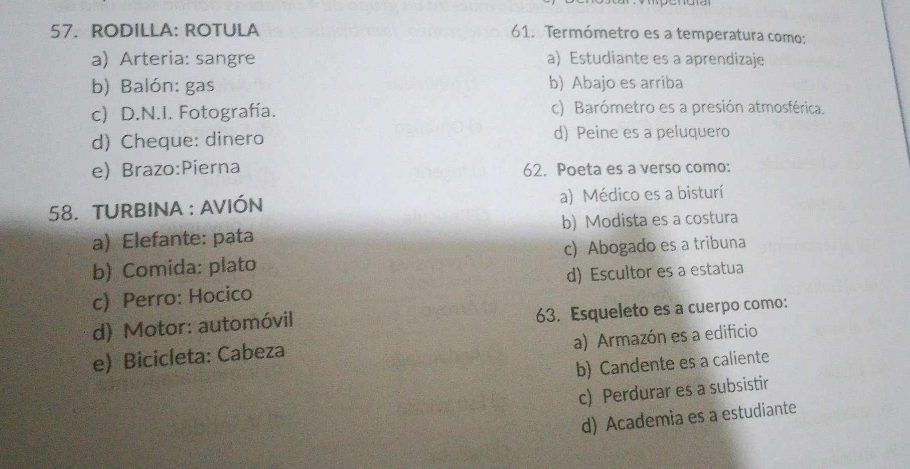 RODILLA: ROTULA
61. Termómetro es a temperatura como:
a) Arteria: sangre a) Estudiante es a aprendizaje
b) Balón: gas b) Abajo es arriba
c) D.N.I. Fotografía.
c) Barómetro es a presión atmosférica.
d) Cheque: dinero d) Peine es a peluquero
e) Brazo:Pierna 62. Poeta es a verso como:
58. TURBINA : AVIÓN a) Médico es a bisturí
b) Modista es a costura
a) Elefante: pata
b) Comida: plato c) Abogado es a tribuna
c) Perro: Hocico d) Escultor es a estatua
d) Motor: automóvil
63. Esqueleto es a cuerpo como:
a) Armazón es a edificio
e) Bicicleta: Cabeza
b) Candente es a caliente
c) Perdurar es a subsistir
d) Academia es a estudiante