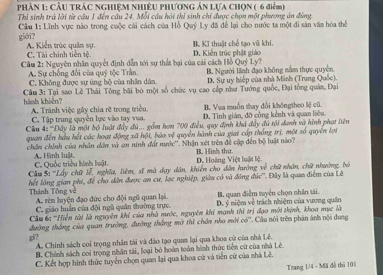 PHÀN I: CÂU TRÁC NGHIỆM NHIÊU PHƯƠNG ÁN LựA CHQN ( 6 điểm)
Thí sinh trả lời từ câu 1 đến câu 24. Mỗi câu hỏi thí sinh chỉ được chọn một phương án đúng.
Câu 1: Lĩnh vực nào trong cuộc cải cách của Hồ Quý Ly đã để lại cho nước ta một di sản văn hóa thế
giới?
A. Kiến trúc quân sự. B. Kĩ thuật chế tạo vũ khí.
C. Tài chính tiền tệ. D. Kiến trúc phật giáo
Câu 2: Nguyên nhân quyết định dẫn tới sự thất bại của cải cách Hồ Quý Ly?
A. Sự chống đối của quý tộc Trần. B. Người lãnh đạo không nắm thực quyền,
C. Không được sự ủng hộ của nhân dân. D. Sự uy hiếp của nhà Minh (Trung Quốc).
Câu 3: Tại sao Lê Thái Tông bãi bỏ một số chức vụ cao cấp như Tướng quốc, Đại tổng quản, Đại
hành khiển?
A. Tránh việc gây chia rẽ trong triều. B. Vua muốn thay đổi khôngtheo lệ cũ.
C. Tập trung quyền lực vào tạy vua. D. Tinh giản, đỡ cồng kềnh và quan liêu.
Câu 4: “Đây là một bộ luật đầy đủ... gồm hơn 700 điều, quy định khá đầy đủ tội danh và hình phạt liên
quan đến hầu hết các hoạt động xã hội, bảo vệ quyền hành của giai cấp thống trị, một số quyền lợi
chân chính của nhân dân và an ninh đất nước''. Nhận xét trên đề cập đến bộ luật nào?
A. Hình luật. B. Hình thư.
C. Quốc triều hình luật. D. Hoàng Việt luật lệ.
Câu 5: “Lấy chữ lễ, nghĩa, liêm, sĩ mà dạy dân, khiến cho dân hướng về chữ nhân, chữ nhường, bỏ
hết lòng gian phi, để cho dân được an cư, lạc nghiệp, giàu có và đông đúc'. Đây là quan điểm của Lê
Thánh Tông về
A. rèn luyện đạo đức cho đội ngũ quan lại. B. quan điểm tuyển chọn nhân tài.
C. giáo huấn của đội ngũ quân thường trực. D. ý niệm về trách nhiệm của vương quân
Câu 6: “Hiền tài là nguyên khí của nhà nước, nguyên khí mạnh thì trị đạo mới thịnh, khoa mục là
đường thắng của quan trường, đường thắng mở thì chân nho mới có''. Câu nói trên phản ánh nội dung
gi?
A. Chính sách coi trọng nhân tải và đào tạo quan lại qua khoa cử của nhà Lê.
B. Chính sách coi trọng nhân tài, loại bỏ hoàn toàn hình thức tiến cử của nhà Lê.
C. Kết hợp hình thức tuyển chọn quan lại qua khoa cử và tiến cử của nhà Lê.
Trang 1/4 - Mã đề thi 101