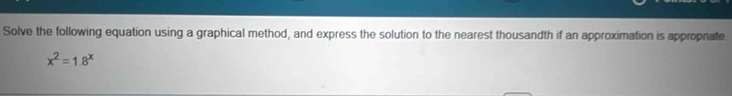 Solve the following equation using a graphical method, and express the solution to the nearest thousandth if an approximation is approprate
x^2=1.8^x
