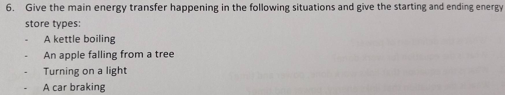 Give the main energy transfer happening in the following situations and give the starting and ending energy
store types:
A kettle boiling
An apple falling from a tree
Turning on a light
A car braking