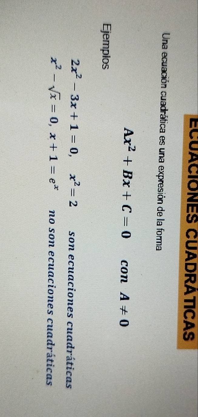 ECUACIONES CUADRATICAS
Una ecuación cuadrática es una expresión de la forma
Ax^2+Bx+C=0 con A!= 0
Ejemplos
2x^2-3x+1=0, x^2=2 son ecuaciones cuadráticas
x^2-sqrt(x)=0, x+1=e^x no son ecuaciones cuadráticas