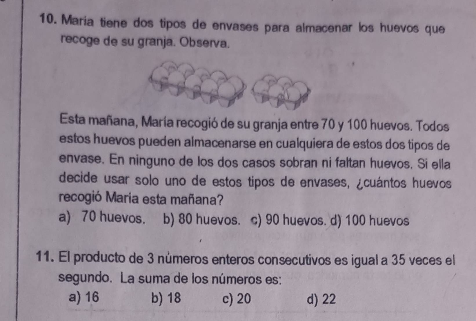 María tiene dos tipos de envases para almacenar los huevos que
recoge de su granja. Observa.
Esta mañana, María recogió de su granja entre 70 y 100 huevos. Todos
estos huevos pueden almacenarse en cualquiera de estos dos tipos de
envase. En ninguno de los dos casos sobran ni faltan huevos. Si ella
decide usar solo uno de estos tipos de envases, ¿cuántos huevos
recogió María esta mañana?
a) 70 huevos. b) 80 huevos. c) 90 huevos. d) 100 huevos
11. El producto de 3 números enteros consecutivos es igual a 35 veces el
segundo. La suma de los números es:
a) 16 b) 18 c) 20 d) 22