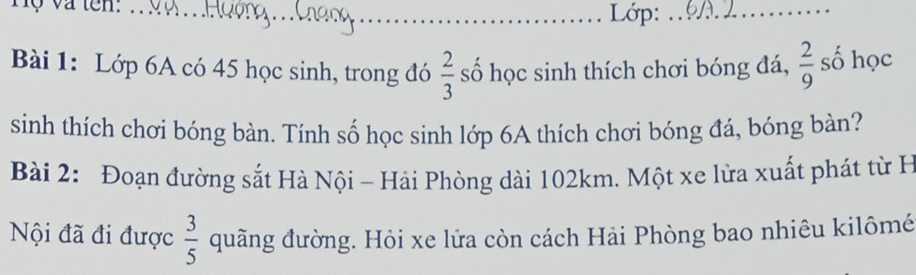 Lớp:_ 
Bài 1: Lớp 6A có 45 học sinh, trong đó  2/3  số học sinh thích chơi bóng đá,  2/9  số học 
sinh thích chơi bóng bàn. Tính số học sinh lớp 6A thích chơi bóng đá, bóng bàn? 
Bài 2: Đoạn đường sắt Hà Nội - Hải Phòng dài 102km. Một xe lửa xuất phát từ H 
Nội đã đi được  3/5  quãng đường. Hỏi xe lửa còn cách Hải Phòng bao nhiêu kilômé