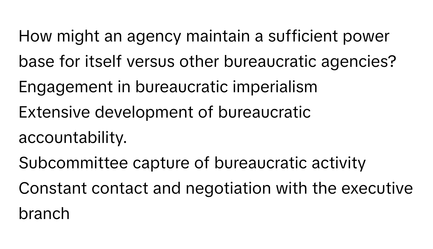 How might an agency maintain a sufficient power base for itself versus other bureaucratic agencies? 
Engagement in bureaucratic imperialism
Extensive development of bureaucratic accountability.
Subcommittee capture of bureaucratic activity
Constant contact and negotiation with the executive branch