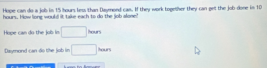 Hope can do a job in 15 hours less than Daymond can. If they work together they can get the job done in 10
hours. How long would it take each to do the job alone? 
Hope can do the job in □ hours
Daymond can do the job in □ hours
A umo to Answer