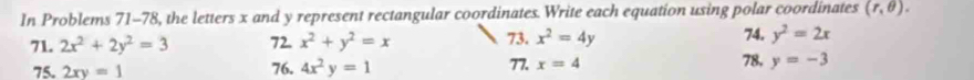In Problems 71-78, the letters x and y represent rectangular coordinates. Write each equation using polar coordinates (r,θ ). 
71. 2x^2+2y^2=3 72. x^2+y^2=x 73. x^2=4y 74. y^2=2x
75. 2xy=1 76. 4x^2y=1 77. x=4 78, y=-3
