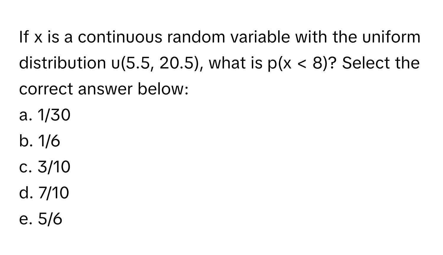 If x is a continuous random variable with the uniform distribution u(5.5, 20.5), what is p(x < 8)? Select the correct answer below:

a. 1/30 
b. 1/6 
c. 3/10 
d. 7/10 
e. 5/6