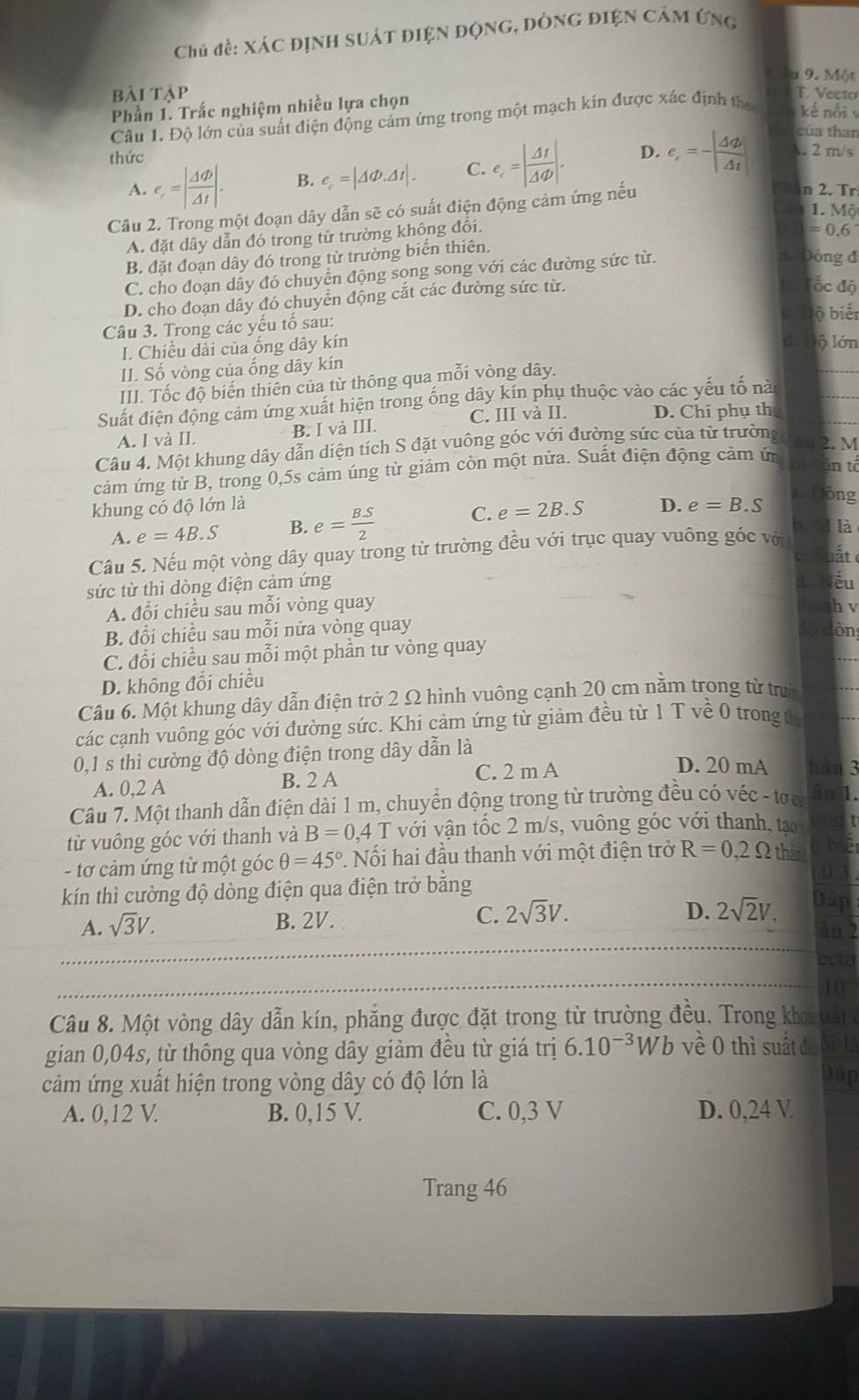 Chủ đề: xác định suát điện động, đòng điện cảm ứng
u 9. Một
bài tập T. Vecto
Phần 1. Trắc nghiệm nhiều lựa chọn
Câu 1. Độ lớn của suất điện động cảm ứng trong một mạch kin được xác định tha kế nổi v
của than
thức
A. e_r=| Delta varPhi /Delta t |. B. e_c=|△ Phi .△ t|. C. e_c=| Delta t/Delta varphi  |. D. e_i=-|frac △ varnothing △ _i| . 2 m/s
Câu 2. Trong một đoạn dây dẫn sẽ có suất điện động cảm ứng nếu
PTan 2. Tr
1. Mộ
A. đặt dây dẫn đó trong từ trường không đổi.
=0.6
B. đặt đoạn dây đó trong từ trường biển thiên.
C. cho đoạn dây đó chuyển động song song với các đường sức từ.
3Đông đ
D. cho đoạn dây đó chuyển động cắt các đường sức từ.
ốc độ
lộ biển
Câu 3. Trong các yếu tố sau:
I. Chiều dài của ống dây kín
d. Độ lớn
II. Số vòng của ống dây kín
III. Tốc độ biến thiên của từ thông qua mỗi vòng dây.
Suất điện động cảm ứng xuất hiện trong ống dây kín phụ thuộc vào các yếu tố nà
A. I và II. B. I và III. C. III và II. D. Chi phụ th
Câu 4. Một khung dây dẫn diện tích S đặt vuông góc với đường sức của từ trường
2. M
cảm ứng từ B, trong 0,5s cảm úng từ giảm còn một nửa. Suất điện động cảm ứn
in tổ
khung có độ lớn là D. e=B.S
1. Lồng
A. e=4B.S B. e= BS/2 
C. e=2B.S
Câu 5. Nếu một vòng dây quay trong từ trường đều với trục quay vuông góc vớ
bì M là
e. Suất 
sức từ thì dòng điện cảm ứng
I ếu
A. đổi chiều sau mỗi vòng quay h v
B. đổi chiều sau mỗi nửa vòng quay lòn
C. đổi chiều sau mỗi một phần tư vòng quay
D. không đổi chiều
Câu 6. Một khung dây dẫn điện trở 2 Ω hình vuông cạnh 20 cm nằm trong từ trưì
các cạnh vuông gốc với đường sức. Khi cảm ứng từ giảm đều từ 1 T về 0 trong t
0,1 s thì cường độ dòng điện trong dây dẫn là D. 20 mA hān 3
A. 0,2 A C. 2 m A
B. 2 A
Câu 7. Một thanh dẫn điện dài 1 m, chuyển động trong từ trường đều có véc - tra Ấu 1.
từ vuông góc với thanh và B=0,4 với vận tốc 2 m/s, vuông góc với thanh, tạo
- tơ cảm ứng từ một góc θ =45° ?. Nối hai đầu thanh với một điện trở R=0,2Omega thank
kn thì cường độ dòng điện qua điện trở bằng
A. sqrt(3)V.
B. 2V. C. 2sqrt(3)V.
D. 2sqrt(2)V.
10
Câu 8. Một vòng dây dẫn kín, phẳng được đặt trong từ trường đều. Trong kho tat 
gian 0,04s, từ thông qua vòng dây giảm đều từ giá trị 6.10^(-3)Wb về 0 thì suất đà Đi là
cảm ứng xuất hiện trong vòng dây có độ lớn là Đáp
A. 0,12 V. B. 0,15 V. C. 0,3 V D. 0,24 V.
Trang 46