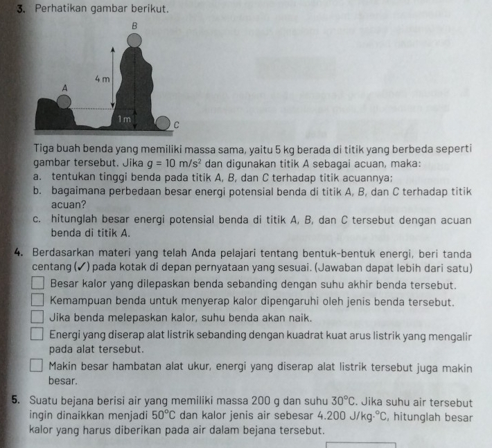 Perhatikan gambar berikut.
Tiga buah benda yang memiliki massa sama, yaitu 5 kg berada di titik yang berbeda seperti
gambar tersebut. Jika g=10m/s^2 dan digunakan titik A sebagai acuan, maka:
a. tentukan tinggi benda pada titik A, B, dan C terhadap titik acuannya;
b. bagaimana perbedaan besar energi potensial benda di titik A, B, dan C terhadap titik
acuan?
c. hitunglah besar energi potensial benda di titik A, B, dan C tersebut dengan acuan
benda di titik A.
4. Berdasarkan materi yang telah Anda pelajari tentang bentuk-bentuk energi, beri tanda
centang (✔) pada kotak di depan pernyataan yang sesuai. (Jawaban dapat lebih dari satu)
Besar kalor yang dilepaskan benda sebanding dengan suhu akhir benda tersebut.
Kemampuan benda untuk menyerap kalor dipengaruhi oleh jenis benda tersebut.
Jika benda melepaskan kalor, suhu benda akan naik.
Energi yang diserap alat listrik sebanding dengan kuadrat kuat arus listrik yang mengalir
pada alat tersebut.
Makin besar hambatan alat ukur, energi yang diserap alat listrik tersebut juga makin
besar.
5. Suatu bejana berisi air yang memiliki massa 200 g dan suhu 30°C. Jika suhu air tersebut
ingin dinaikkan menjadi 50°C dan kalor jenis air sebesar 4.200 J/kg°C , hitunglah besar
kalor yang harus diberikan pada air dalam bejana tersebut.